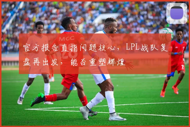 官方报告直指问题核心，LPL战队复盘再出发，能否重塑辉煌