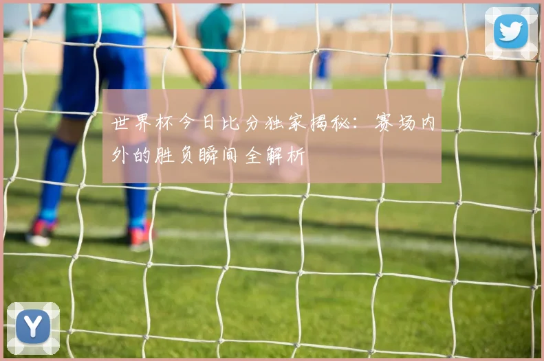 世界杯今日比分独家揭秘:赛场内外的胜负瞬间全解析