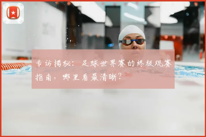 专访揭秘:足球世界赛的终极观赛指南,哪里看最清晰?