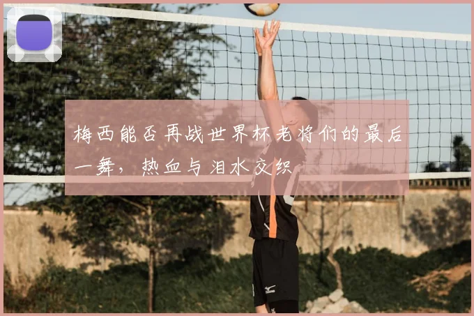 梅西能否再战世界杯老将们的最后一舞,热血与泪水交织