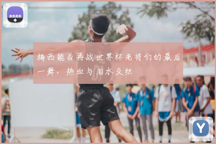 梅西能否再战世界杯老将们的最后一舞，热血与泪水交织