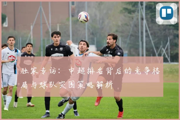 独家专访：中超排名背后的竞争格局与球队突围策略解析