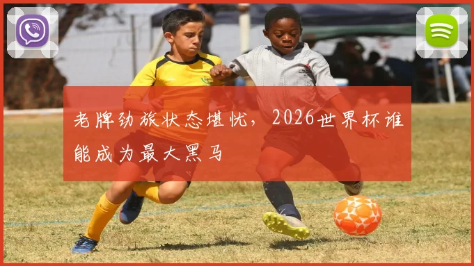 老牌劲旅状态堪忧，2026世界杯谁能成为最大黑马