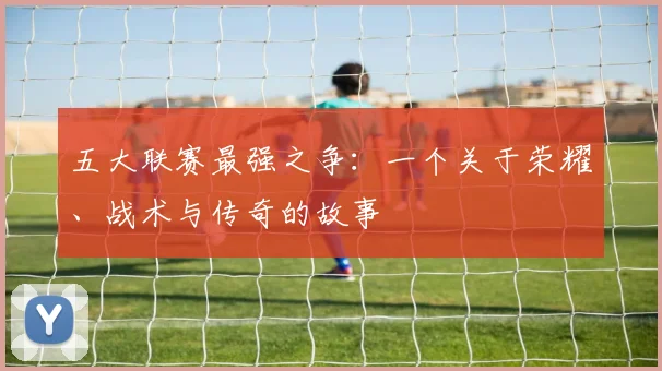 五大联赛最强之争:一个关于荣耀、战术与传奇的故事